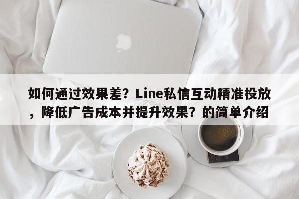 如何通过效果差？Line私信互动精准投放，降低广告成本并提升效果？的简单介绍