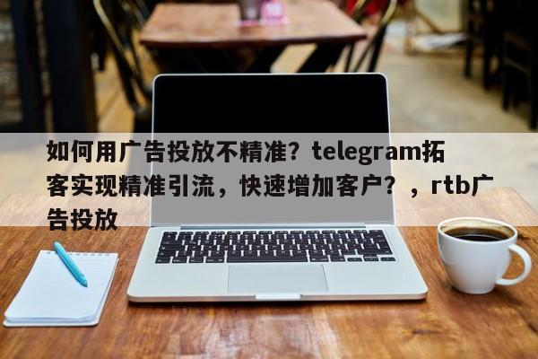 如何用广告投放不精准？telegram拓客实现精准引流，快速增加客户？，rtb广告投放
