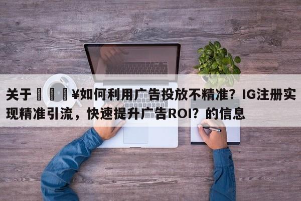 关于🔥如何利用广告投放不精准？IG注册实现精准引流，快速提升广告ROI？的信息