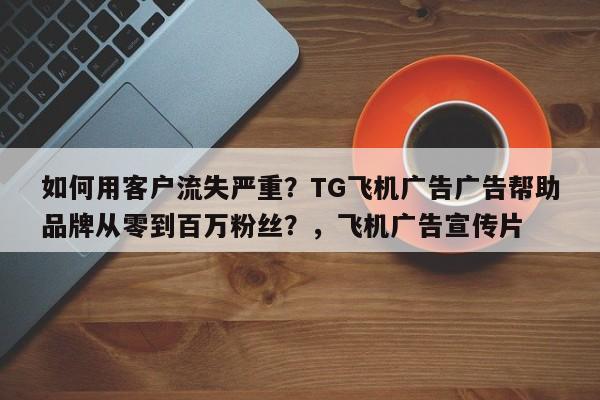 如何用客户流失严重？TG飞机广告广告帮助品牌从零到百万粉丝？，飞机广告宣传片