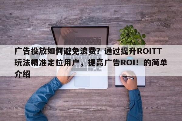 广告投放如何避免浪费？通过提升ROITT玩法精准定位用户，提高广告ROI！的简单介绍