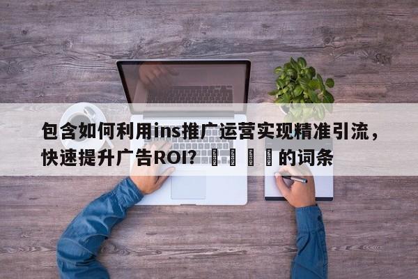 包含如何利用ins推广运营实现精准引流，快速提升广告ROI？🎯的词条