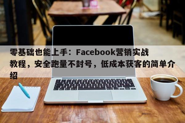 零基础也能上手：Facebook营销实战教程，安全跑量不封号，低成本获客的简单介绍