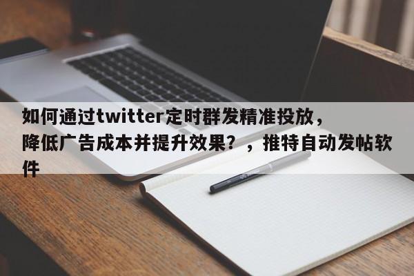 如何通过twitter定时群发精准投放，降低广告成本并提升效果？，推特自动发帖软件