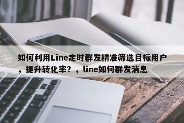 如何利用Line定时群发精准筛选目标用户，提升转化率？，line如何群发消息