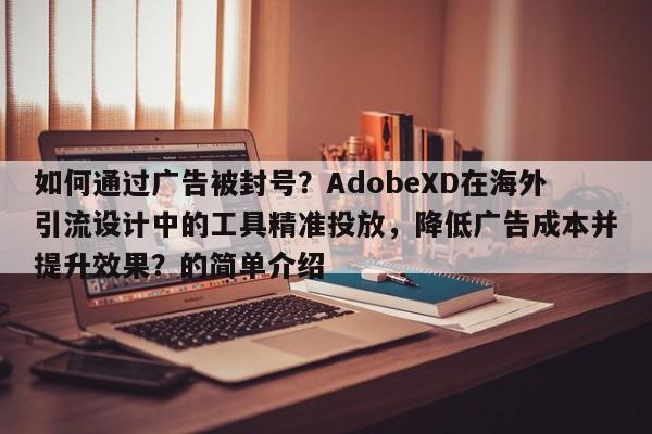 如何通过广告被封号？AdobeXD在海外引流设计中的工具精准投放，降低广告成本并提升效果？的简单介绍