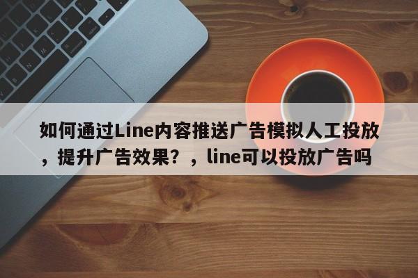 如何通过Line内容推送广告模拟人工投放，提升广告效果？，line可以投放广告吗