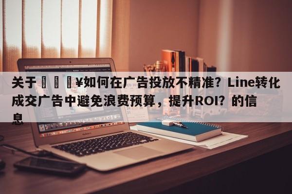 关于🔥如何在广告投放不精准？Line转化成交广告中避免浪费预算，提升ROI？的信息