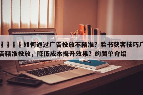 💡如何通过广告投放不精准？脸书获客技巧广告精准投放，降低成本提升效果？的简单介绍