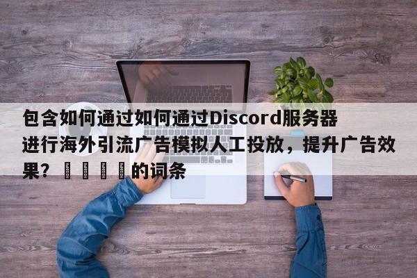包含如何通过如何通过Discord服务器进行海外引流广告模拟人工投放，提升广告效果？💡的词条