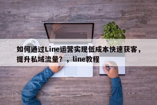如何通过Line运营实现低成本快速获客，提升私域流量？，line教程