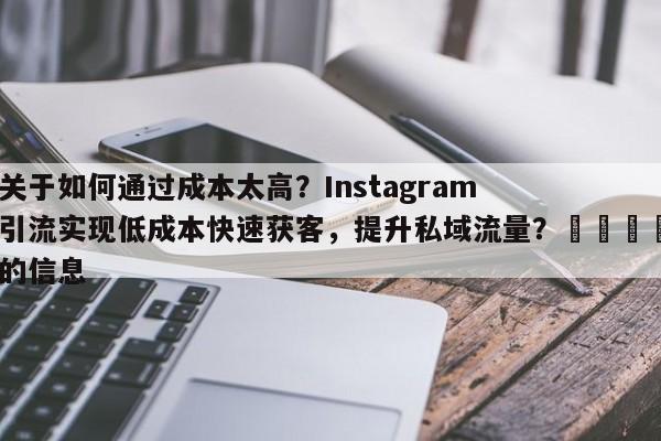 关于如何通过成本太高？Instagram引流实现低成本快速获客，提升私域流量？📈的信息
