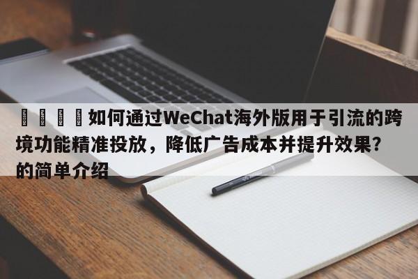 📣如何通过WeChat海外版用于引流的跨境功能精准投放，降低广告成本并提升效果？的简单介绍