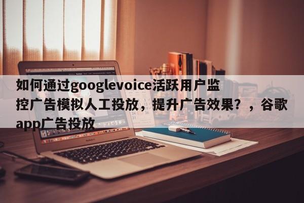 如何通过googlevoice活跃用户监控广告模拟人工投放，提升广告效果？，谷歌app广告投放