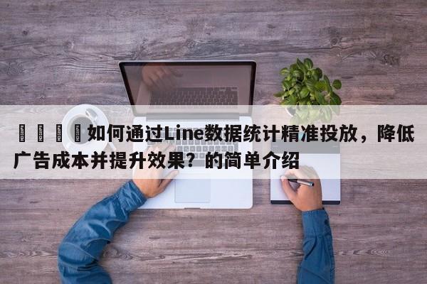 📣如何通过Line数据统计精准投放，降低广告成本并提升效果？的简单介绍