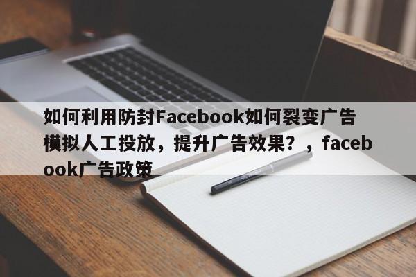 如何利用防封Facebook如何裂变广告模拟人工投放，提升广告效果？，facebook广告政策