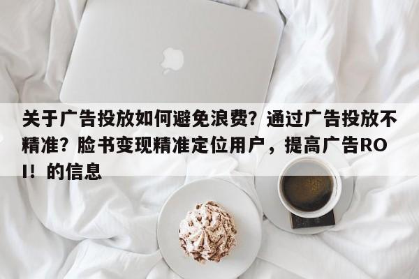 关于广告投放如何避免浪费？通过广告投放不精准？脸书变现精准定位用户，提高广告ROI！的信息