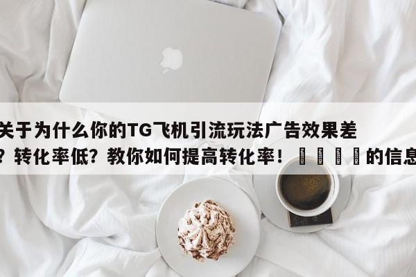 关于为什么你的TG飞机引流玩法广告效果差？转化率低？教你如何提高转化率！📌的信息