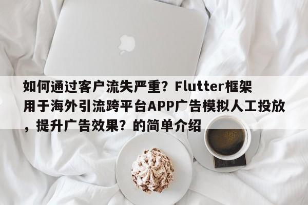 如何通过客户流失严重？Flutter框架用于海外引流跨平台APP广告模拟人工投放，提升广告效果？的简单介绍