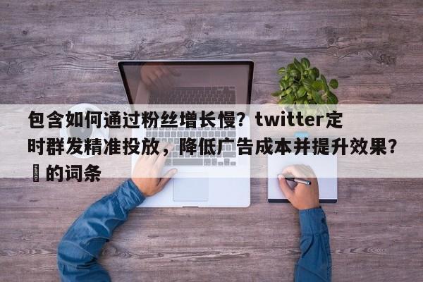 包含如何通过粉丝增长慢？twitter定时群发精准投放，降低广告成本并提升效果？⚡的词条