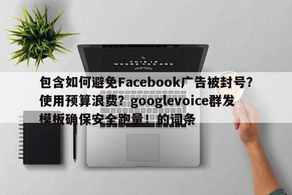 包含如何避免Facebook广告被封号?使用预算浪费?googlevoice群发模板确保安全跑量!的词条