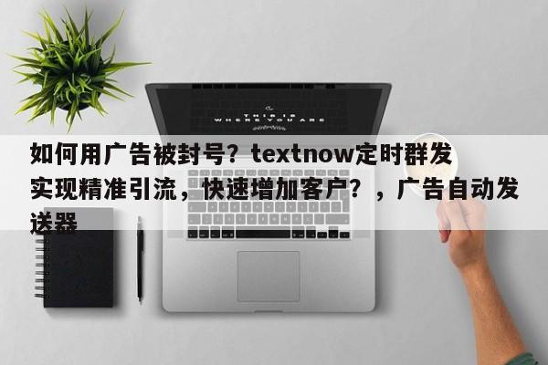 如何用广告被封号？textnow定时群发实现精准引流，快速增加客户？，广告自动发送器