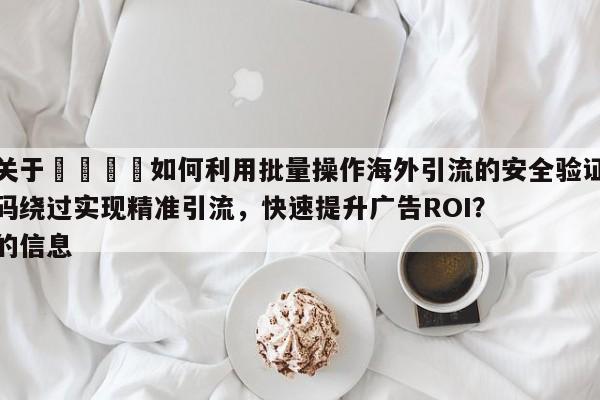 关于🎯如何利用批量操作海外引流的安全验证码绕过实现精准引流，快速提升广告ROI？的信息