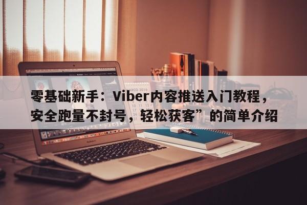 零基础新手：Viber内容推送入门教程，安全跑量不封号，轻松获客”的简单介绍