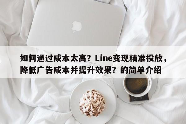 如何通过成本太高？Line变现精准投放，降低广告成本并提升效果？的简单介绍