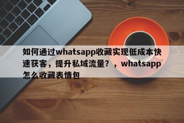 如何通过whatsapp收藏实现低成本快速获客，提升私域流量？，whatsapp怎么收藏表情包