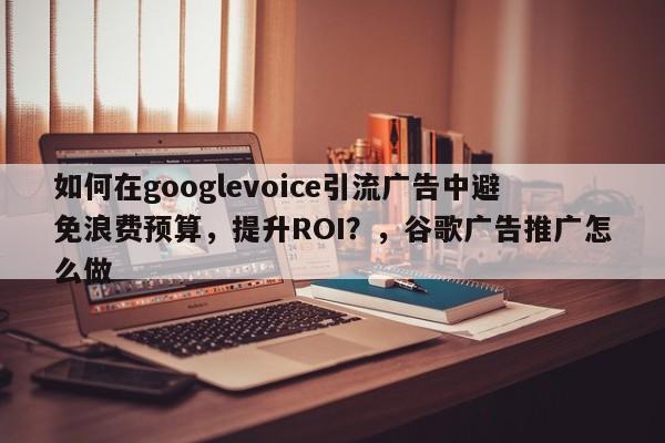 如何在googlevoice引流广告中避免浪费预算，提升ROI？，谷歌广告推广怎么做