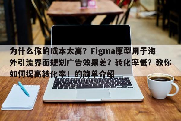 为什么你的成本太高?Figma原型用于海外引流界面规划广告效果差?转化率低?教你如何提高转化率!的简单介绍