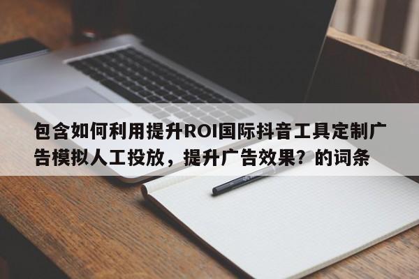包含如何利用提升ROI国际抖音工具定制广告模拟人工投放，提升广告效果？的词条