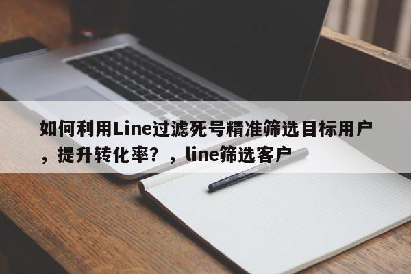 如何利用Line过滤死号精准筛选目标用户，提升转化率？，line筛选客户