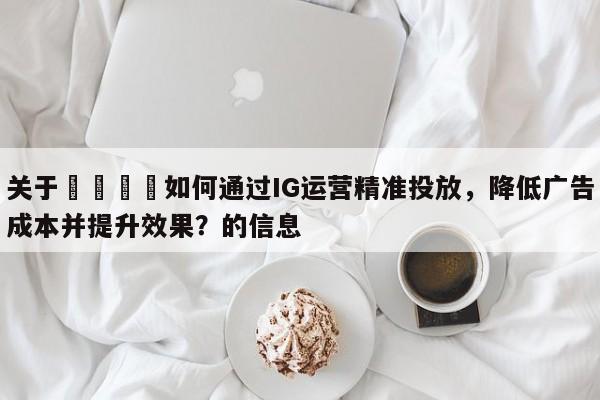 关于🚀如何通过IG运营精准投放，降低广告成本并提升效果？的信息