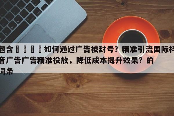 包含🚀如何通过广告被封号？精准引流国际抖音广告广告精准投放，降低成本提升效果？的词条