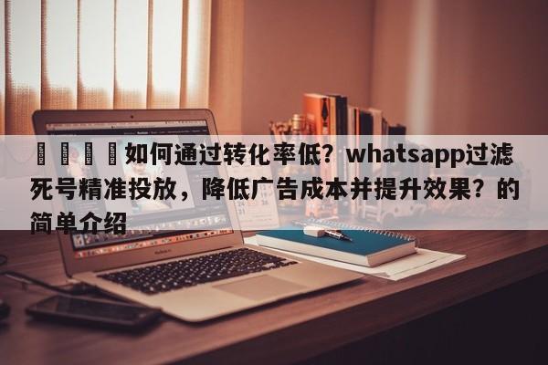 💡如何通过转化率低？whatsapp过滤死号精准投放，降低广告成本并提升效果？的简单介绍