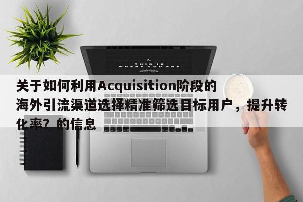 关于如何利用Acquisition阶段的海外引流渠道选择精准筛选目标用户，提升转化率？的信息