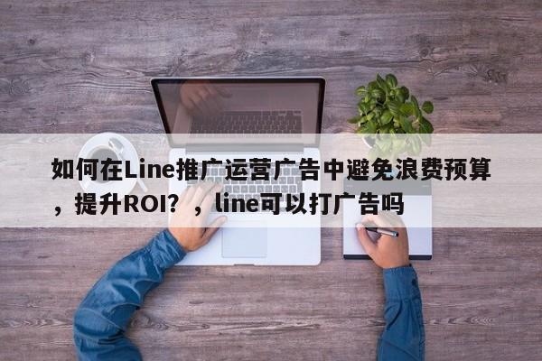 如何在Line推广运营广告中避免浪费预算，提升ROI？，line可以打广告吗