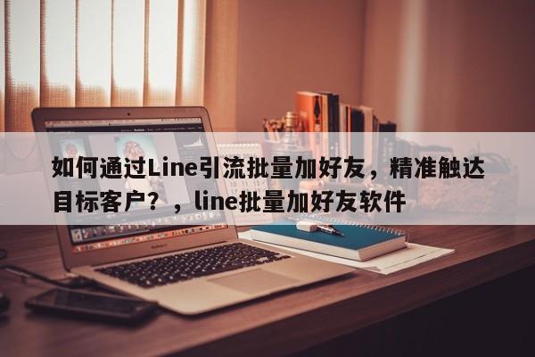 如何通过Line引流批量加好友，精准触达目标客户？，line批量加好友软件