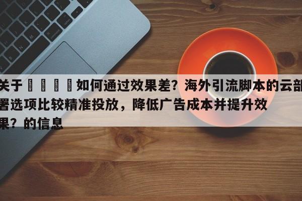 关于📈如何通过效果差？海外引流脚本的云部署选项比较精准投放，降低广告成本并提升效果？的信息