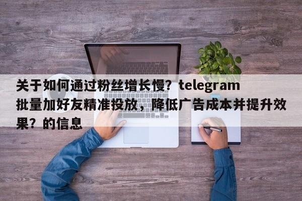 关于如何通过粉丝增长慢？telegram批量加好友精准投放，降低广告成本并提升效果？的信息