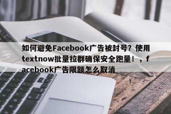 如何避免Facebook广告被封号？使用textnow批量拉群确保安全跑量！，facebook广告限额怎么取消