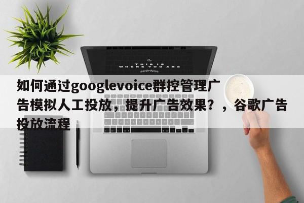 如何通过googlevoice群控管理广告模拟人工投放，提升广告效果？，谷歌广告投放流程