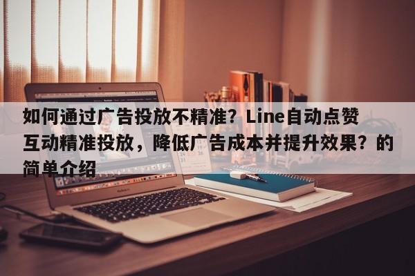 如何通过广告投放不精准？Line自动点赞互动精准投放，降低广告成本并提升效果？的简单介绍