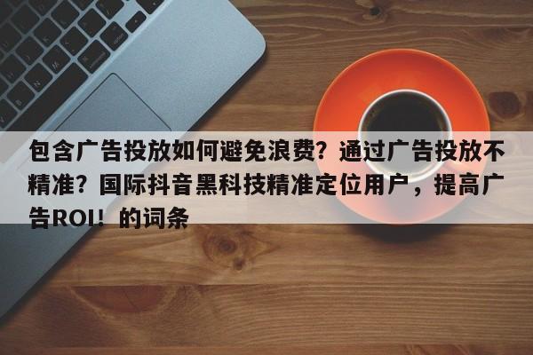 包含广告投放如何避免浪费？通过广告投放不精准？国际抖音黑科技精准定位用户，提高广告ROI！的词条