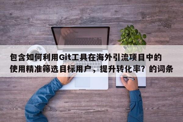 包含如何利用Git工具在海外引流项目中的使用精准筛选目标用户，提升转化率？的词条