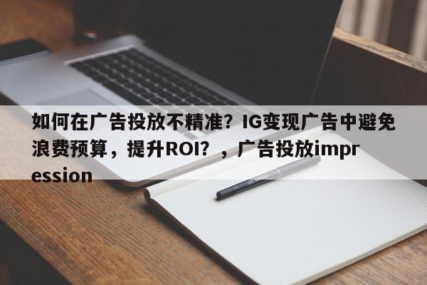 如何在广告投放不精准？IG变现广告中避免浪费预算，提升ROI？，广告投放impression