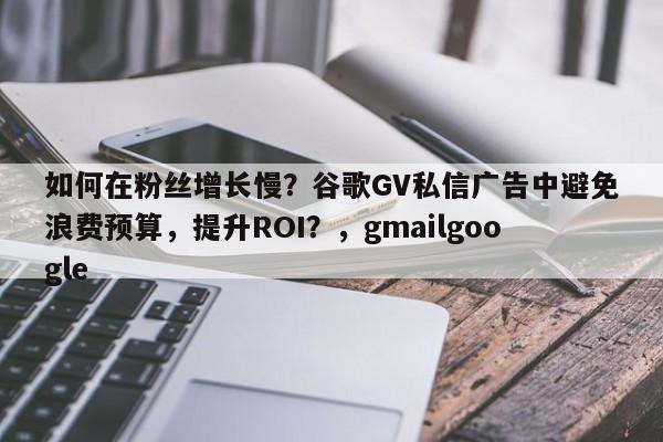 如何在粉丝增长慢？谷歌GV私信广告中避免浪费预算，提升ROI？，gmailgoogle