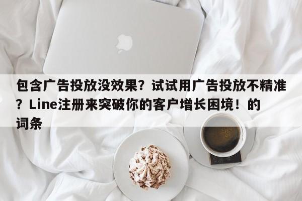 包含广告投放没效果?试试用广告投放不精准?Line注册来突破你的客户增长困境!的词条